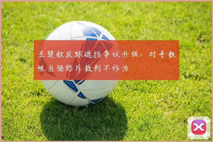 王楚钦发球遮挡争议升级，对手教练当场怒斥裁判不作为