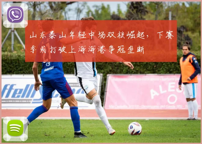 山东泰山年轻中场双核崛起,下赛季或打破上海海港争冠垄断