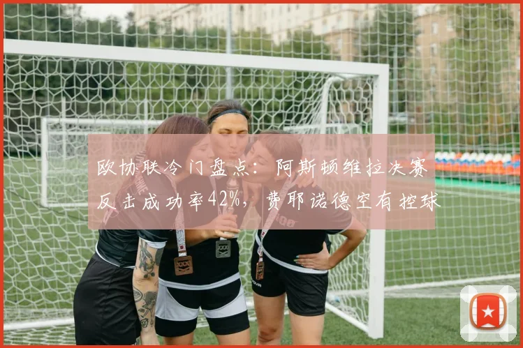 欧协联冷门盘点：阿斯顿维拉决赛反击成功率42%，费耶诺德空有控球