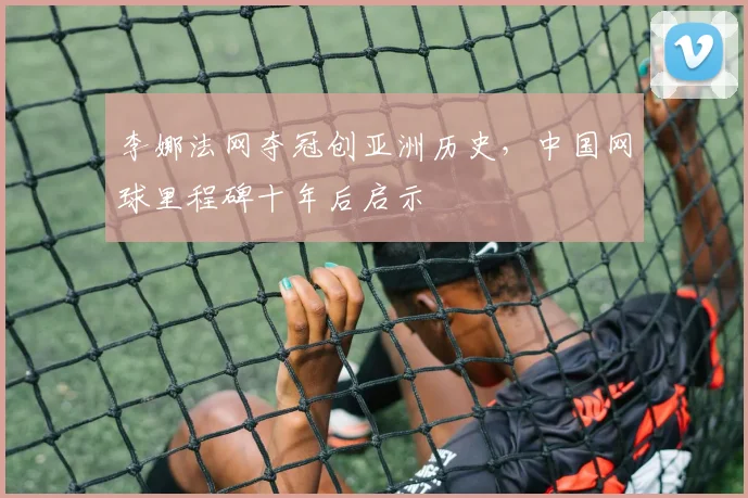 李娜法网夺冠创亚洲历史,中国网球里程碑十年后启示