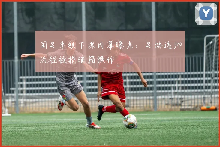 国足李铁下课内幕曝光,足协选帅流程被指暗箱操作