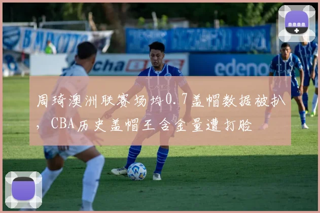 周琦澳洲联赛场均0.7盖帽数据被扒，CBA历史盖帽王含金量遭打脸