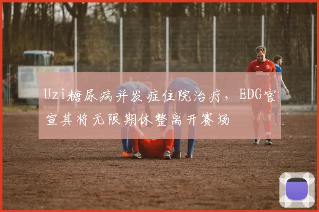 Uzi糖尿病并发症住院治疗,EDG官宣其将无限期休整离开赛场
